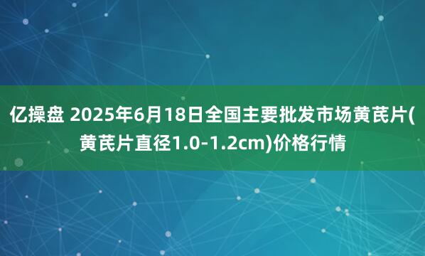 亿操盘 2025年6月18日全国主要批发市场黄芪片(黄芪片直径1.0-1.2cm)价格行情