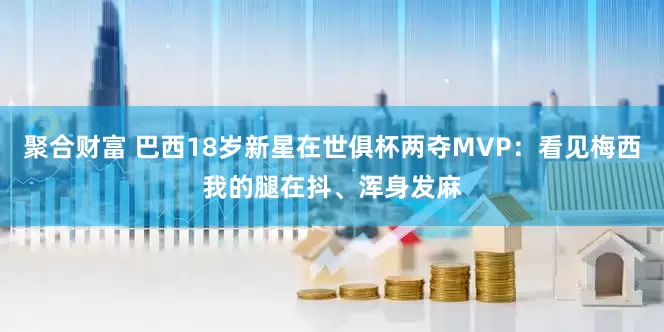 聚合财富 巴西18岁新星在世俱杯两夺MVP：看见梅西我的腿在抖、浑身发麻