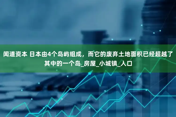 闻道资本 日本由4个岛屿组成，而它的废弃土地面积已经超越了其中的一个岛_房屋_小城镇_人口