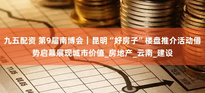 九五配资 第9届南博会｜昆明“好房子”楼盘推介活动借势启幕展现城市价值_房地产_云南_建设