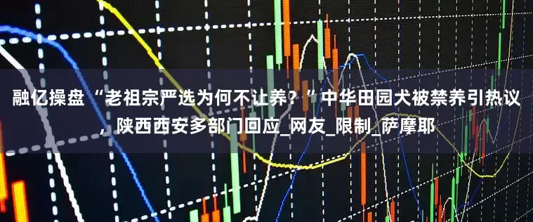 融亿操盘 “老祖宗严选为何不让养？”中华田园犬被禁养引热议，陕西西安多部门回应_网友_限制_萨摩耶