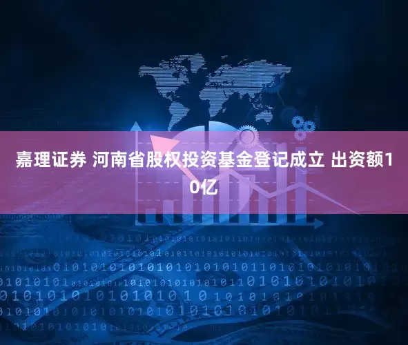 嘉理证券 河南省股权投资基金登记成立 出资额10亿
