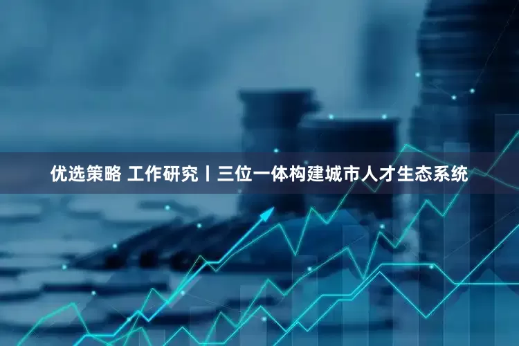 优选策略 工作研究丨三位一体构建城市人才生态系统