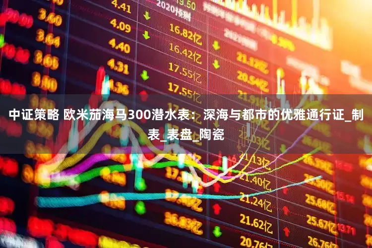 中证策略 欧米茄海马300潜水表：深海与都市的优雅通行证_制表_表盘_陶瓷