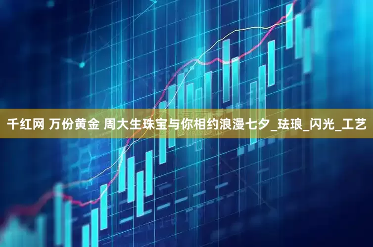 千红网 万份黄金 周大生珠宝与你相约浪漫七夕_珐琅_闪光_工艺