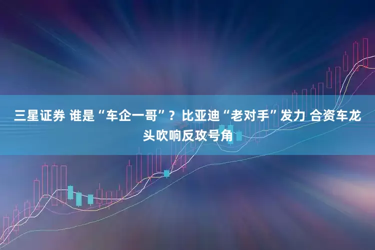 三星证券 谁是“车企一哥”？比亚迪“老对手”发力 合资车龙头吹响反攻号角