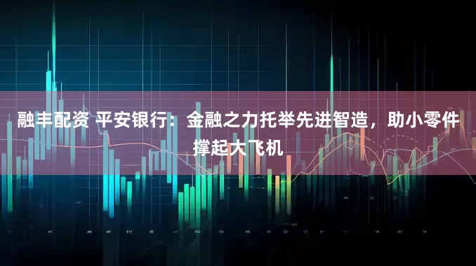融丰配资 平安银行：金融之力托举先进智造，助小零件撑起大飞机