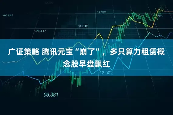 广证策略 腾讯元宝“崩了”，多只算力租赁概念股早盘飘红