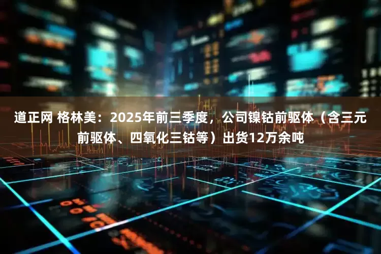 道正网 格林美：2025年前三季度，公司镍钴前驱体（含三元前驱体、四氧化三钴等）出货12万余吨
