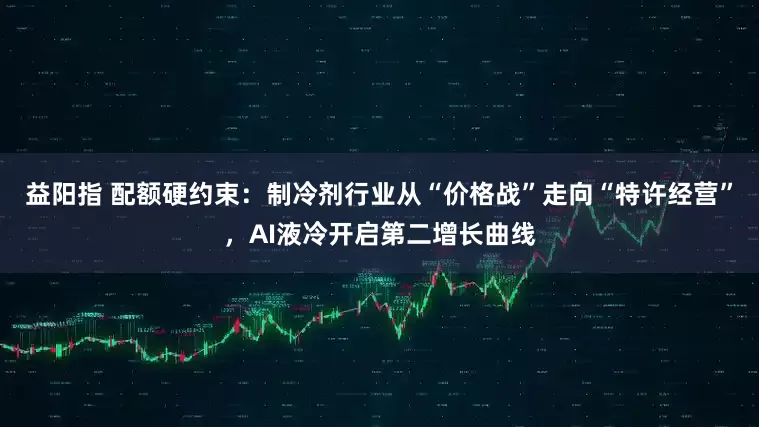 益阳指 配额硬约束：制冷剂行业从“价格战”走向“特许经营”，AI液冷开启第二增长曲线