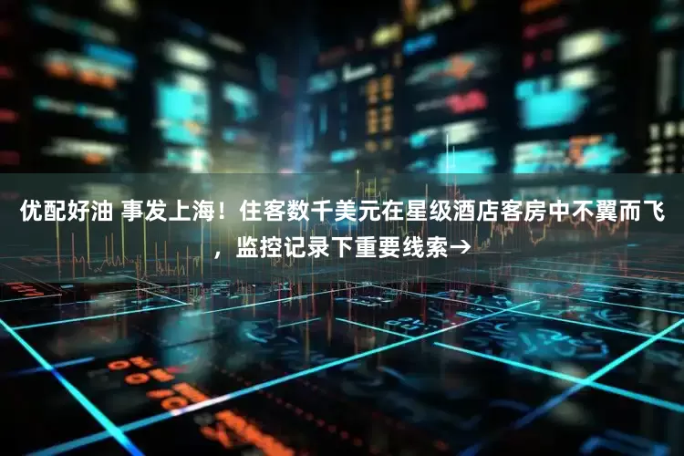 优配好油 事发上海！住客数千美元在星级酒店客房中不翼而飞，监控记录下重要线索→