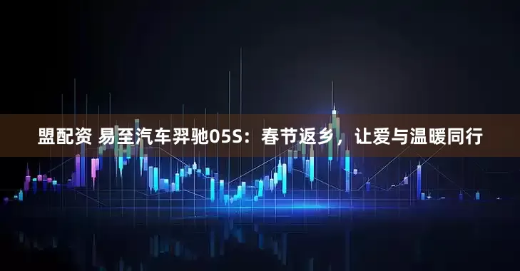盟配资 易至汽车羿驰05S：春节返乡，让爱与温暖同行