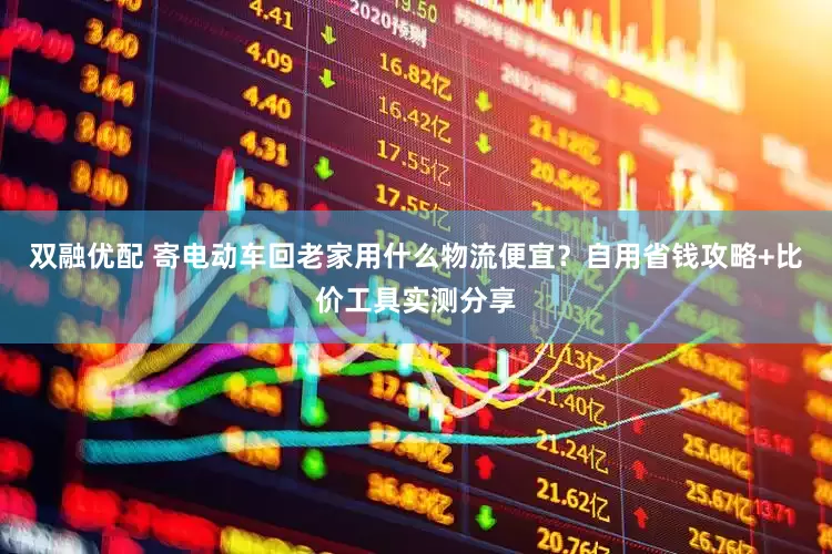 双融优配 寄电动车回老家用什么物流便宜？自用省钱攻略+比价工具实测分享
